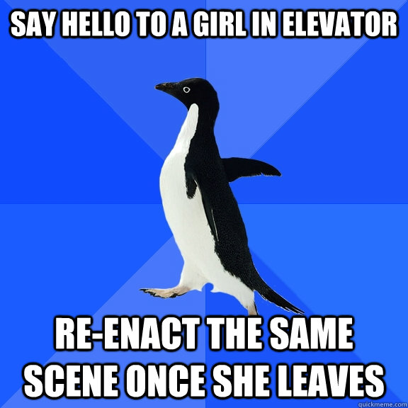 say hello to a girl in elevator re-enact the same scene once she leaves  Socially Awkward Penguin