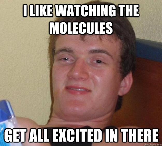 i like watching the molecules get all excited in there  10 Guy