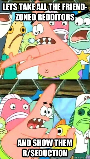 Lets take all the friend-zoned redditors and show them r/seduction  Push it somewhere else Patrick