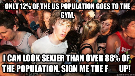 Only 12% of the US population goes to the gym. I can look sexier than over 88% of the population. Sign me the F__ up!  Sudden Clarity Clarence