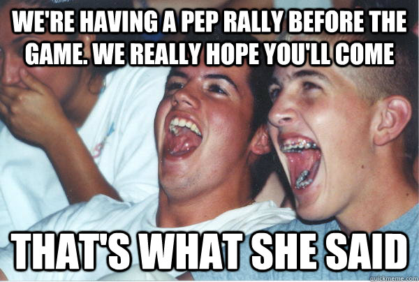 We're having a pep rally before the game. We really hope you'll come that's what she said  Immature High Schoolers