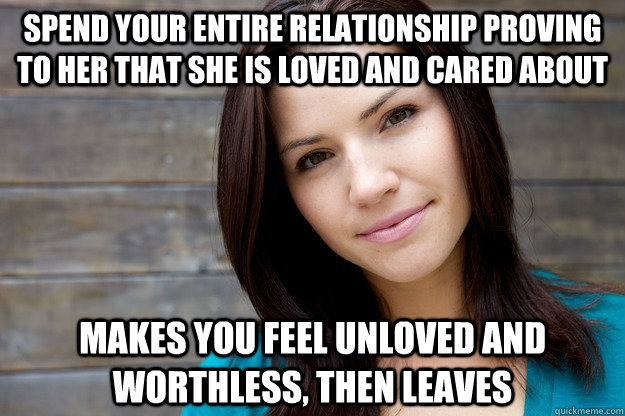 Spend your entire relationship proving to her that she is loved and cared about Makes you feel unloved and worthless, then leaves  Girl Logic