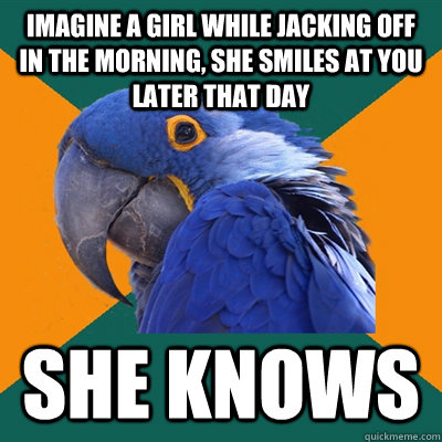 Imagine a girl while jacking off in the morning, she smiles at you later that day SHE KNOWS  Paranoid Parrot