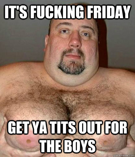 IT's fucking friday get ya tits out for the boys  