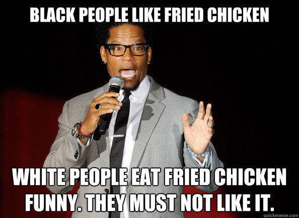 Black people like fried chicken white people eat fried chicken funny. They must not like it.  