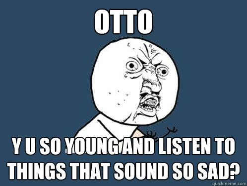 OTTO y u so young and listen to things that sound so sad?  Y U No
