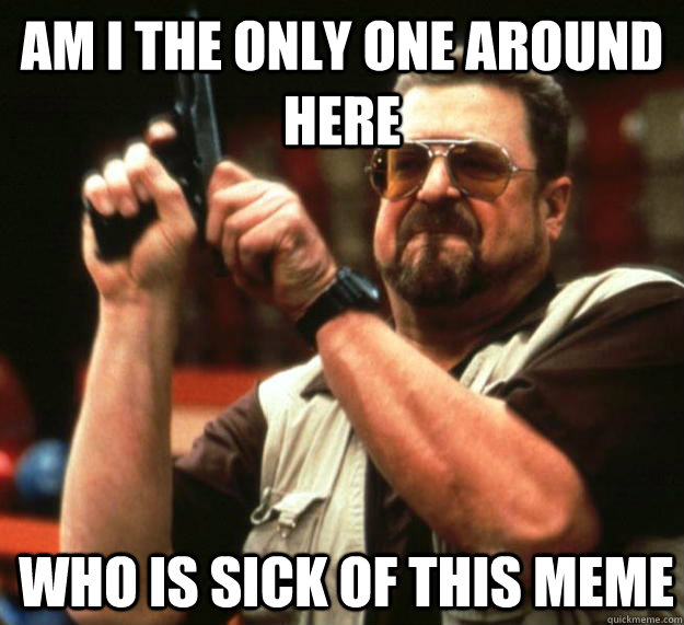am I the only one around here who is sick of this meme   Angry Walter