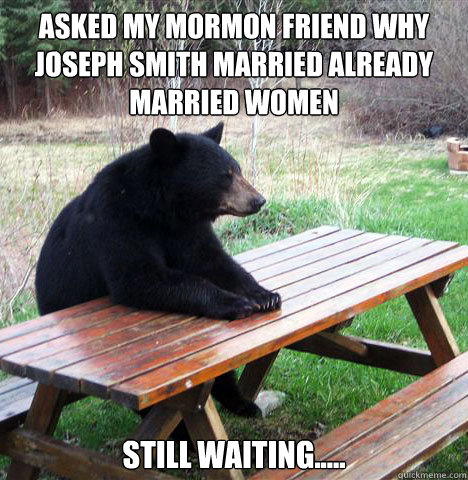 Asked my mormon friend why joseph smith married already married women Still waiting.....  waiting bear
