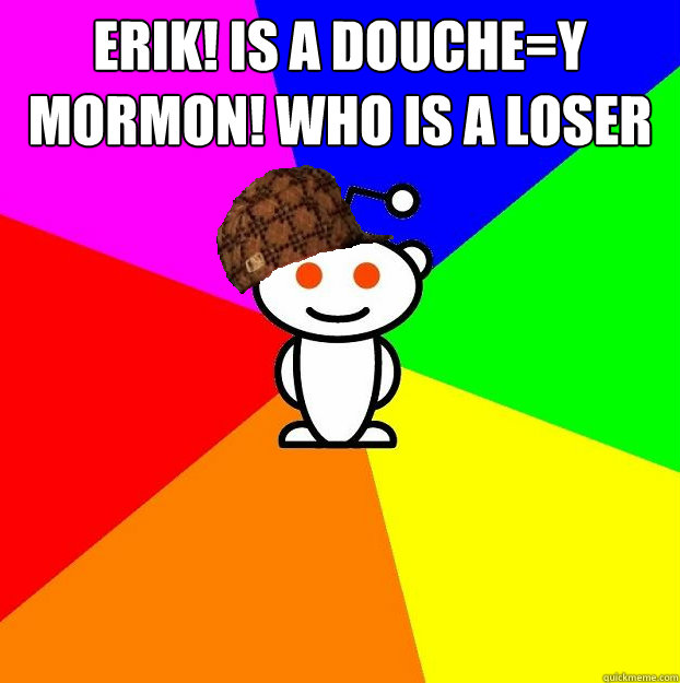 ERIK! is a douche=y MORMON! who is a loser that has no fun   Scumbag Redditor