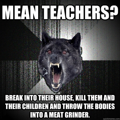 Mean teachers? Break into their house, kill them and their children and throw the bodies into a meat grinder.  Insanity Wolf