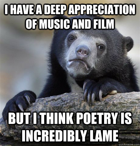 I have a deep appreciation of music and film but i think poetry is incredibly lame  Confession Bear