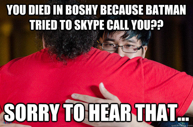 You died in boshy because batman tried to skype call you?? Sorry to hear that...  