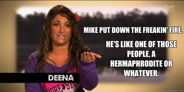 Mike put down the freakin' fire.  He's like one of those people, a hermaphrodite or whatever. - Mike put down the freakin' fire.  He's like one of those people, a hermaphrodite or whatever.  Deena
