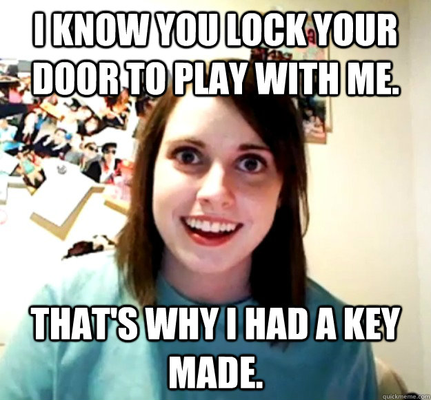 I know you lock your door to play with me. That's why I had a key made. - I know you lock your door to play with me. That's why I had a key made.  Overly Attached Girlfriend