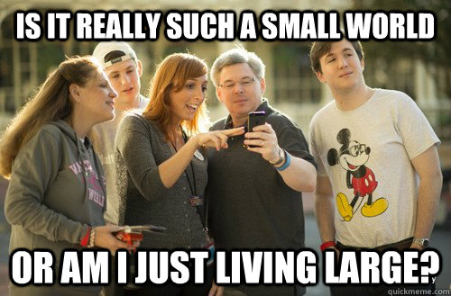 Is it really such a small world Or am I just living large?  
