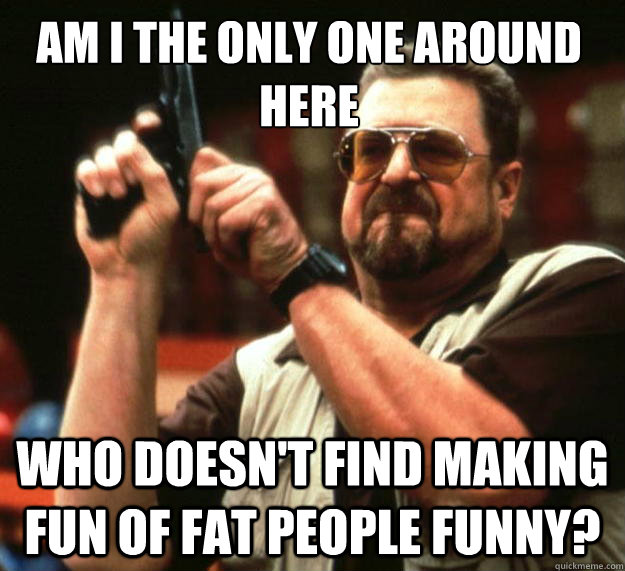 Am I the only one around here Who doesn't find making fun of fat people funny?  Walter