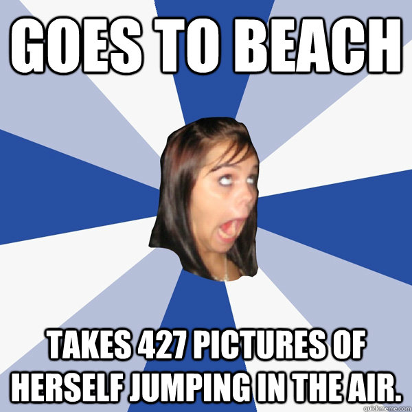 Goes to beach Takes 427 pictures of herself jumping in the air.   Annoying Facebook Girl