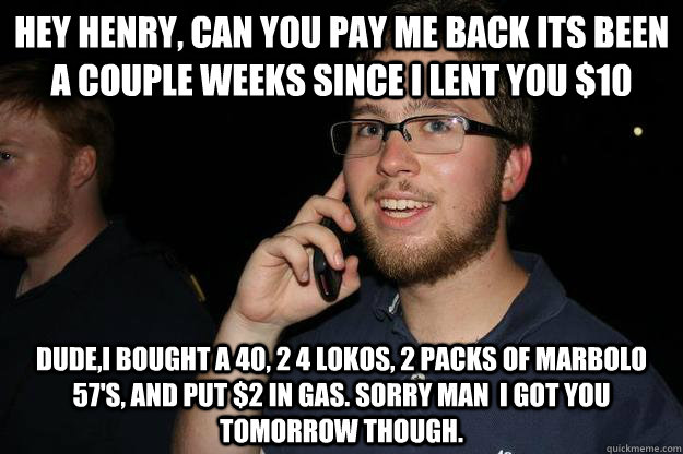 Hey henry, can you pay me back its been a couple weeks since I lent you $10  Dude,I bought a 40, 2 4 lokos, 2 packs of marbolo 57's, and put $2 in gas. Sorry man  I got you tomorrow though. - Hey henry, can you pay me back its been a couple weeks since I lent you $10  Dude,I bought a 40, 2 4 lokos, 2 packs of marbolo 57's, and put $2 in gas. Sorry man  I got you tomorrow though.  Scumbag Henry