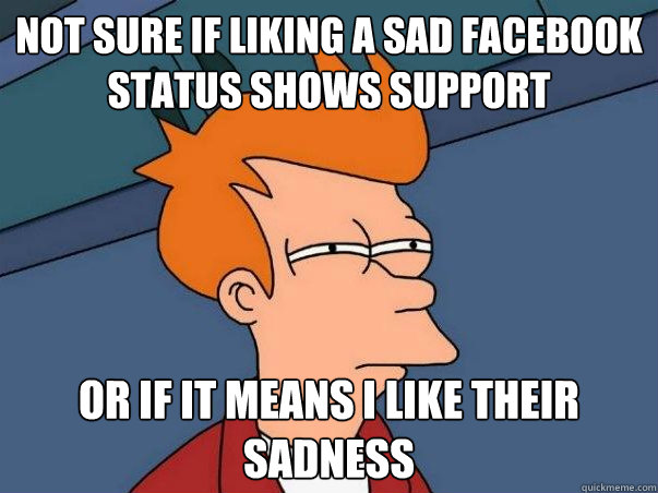not sure if liking a sad facebook status shows support or if it means i like their sadness  Not sure Fry