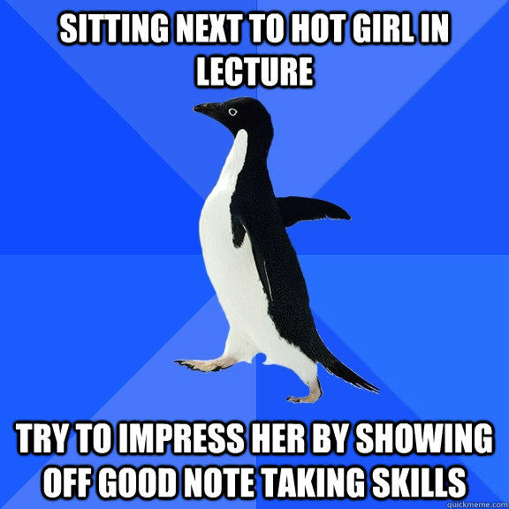 sitting next to hot girl in lecture  try to impress her by showing off good note taking skills  - sitting next to hot girl in lecture  try to impress her by showing off good note taking skills   Socially Awkward Penguin