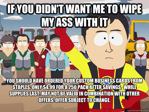 If you didn't want me to wipe my ass with it You should have ordered your custom business cards from staples. Only $4.99 for a 250 pack after savings.  While supplies last. May not be valid in combination with other offers. Offer subject to change.  Captian Hindsight