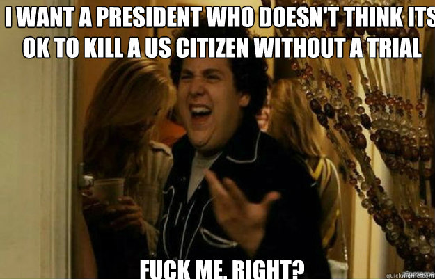 I want a President who doesn't think its ok to kill a us citizen without a trial FUCK ME, RIGHT?  fuck me right