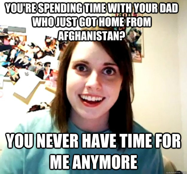 You're spending time with your dad who just got home from Afghanistan? You never have time for me anymore  Overly Attached Girlfriend
