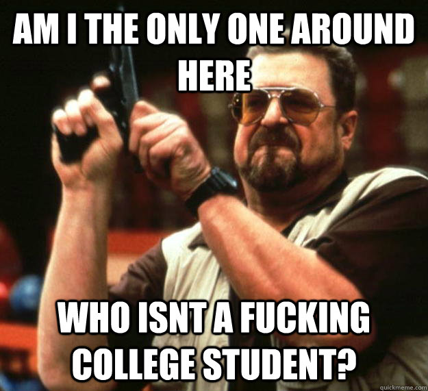 am I the only one around here who isnt a fucking college student? - am I the only one around here who isnt a fucking college student?  Angry Walter