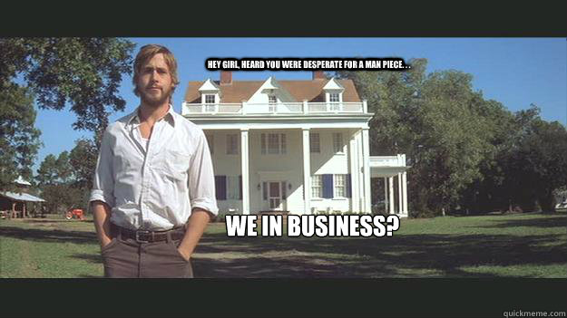 Hey girl, heard you were desperate for a man piece. . .  We in business?  Ryan Gosling