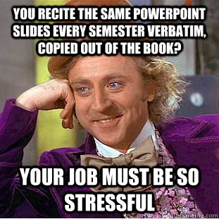 You recite the same powerpoint slides every semester verbatim, copied out of the book? your job must be so stressful  Condescending Wonka