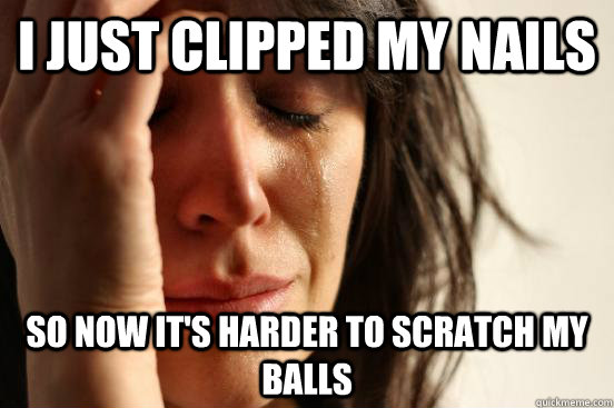 I just clipped my nails so now it's harder to scratch my balls  First World Problems