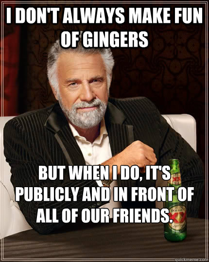 I don't always make fun of gingers But when I do, it's publicly and in front of all of our friends.  The Most Interesting Man In The World