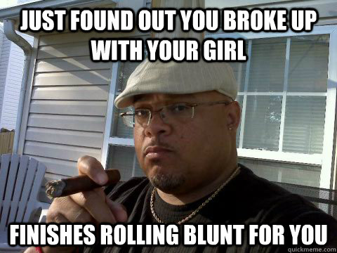 just found out you broke up with your girl finishes rolling blunt for you  Ghetto Good Guy Greg