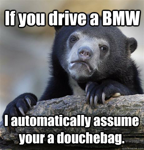 If you drive a BMW I automatically assume your a douchebag.   Confession Bear