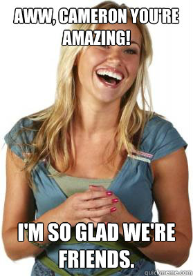 Aww, Cameron You're amazing! I'm so glad we're friends.  Friend Zone Fiona