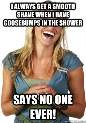 I always get a smooth shave when I have goosebumps in the shower Says no one ever!  Friend Zone Fiona