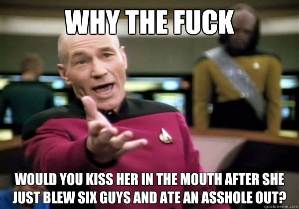 WHY THE FUCK WOULD YOU KISS HER IN THE MOUTH AFTER SHE JUST BLEW SIX GUYS AND ATE AN ASSHOLE OUT? - WHY THE FUCK WOULD YOU KISS HER IN THE MOUTH AFTER SHE JUST BLEW SIX GUYS AND ATE AN ASSHOLE OUT?  WTF Picard
