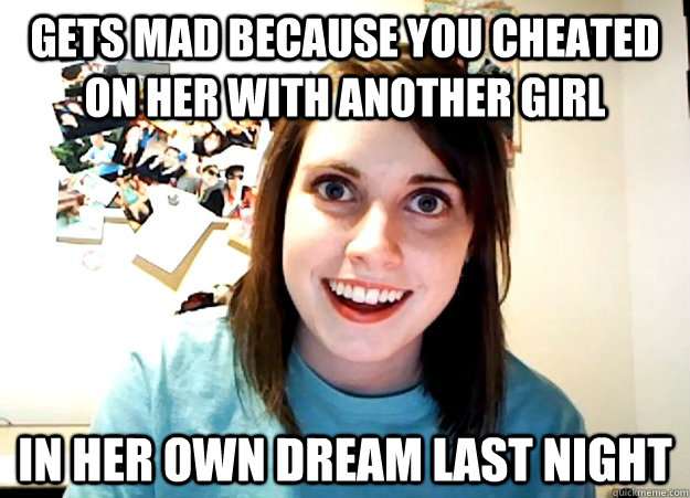 Gets mad because you cheated on her with another girl In her own dream last night  Overly Attached Girlfriend