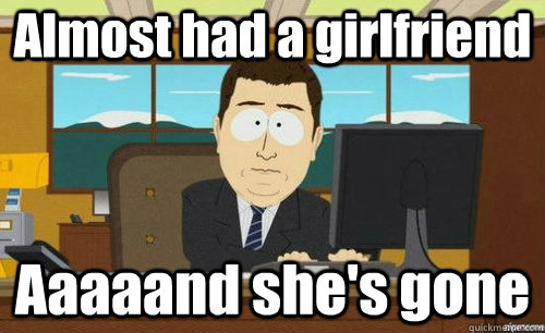 Almost had a girlfriend Aaaaand she's gone  anditsgone