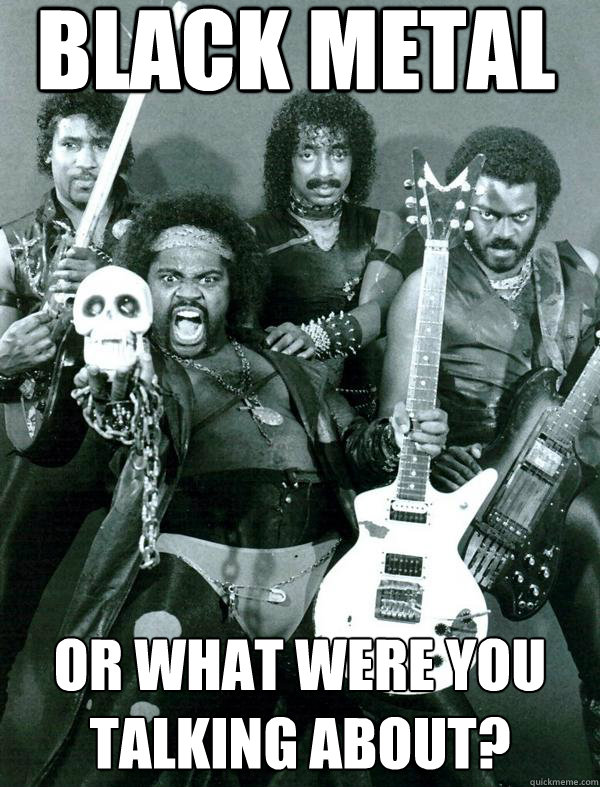 Black metal or what were you talking about?  Black Metal