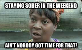 staying sober in the weekend ain't nobody got time for that!  staying sober