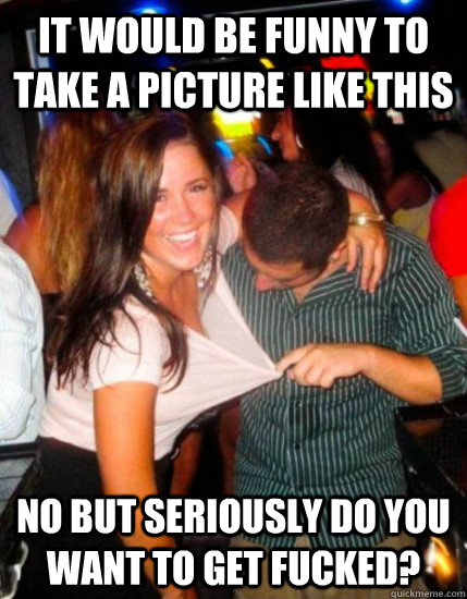 it would be funny to take a picture like this no but seriously do you want to get fucked?  Captain Sublte