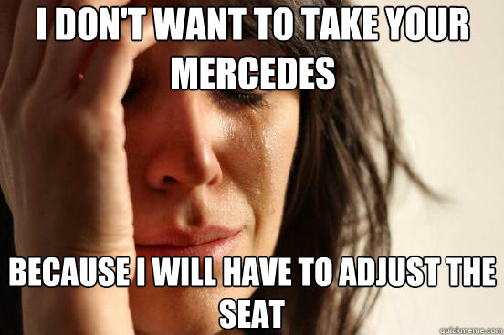 I don't want to take your mercedes Because i will have to adjust the seat  First World Problems