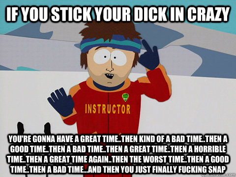 if you stick your dick in crazy You're gonna have a great time..then kind of a bad time..then a good time..then a bad time..then a great time..then a horrible time..then a great time again..then the worst time..then a good time..then a bad time...and then  