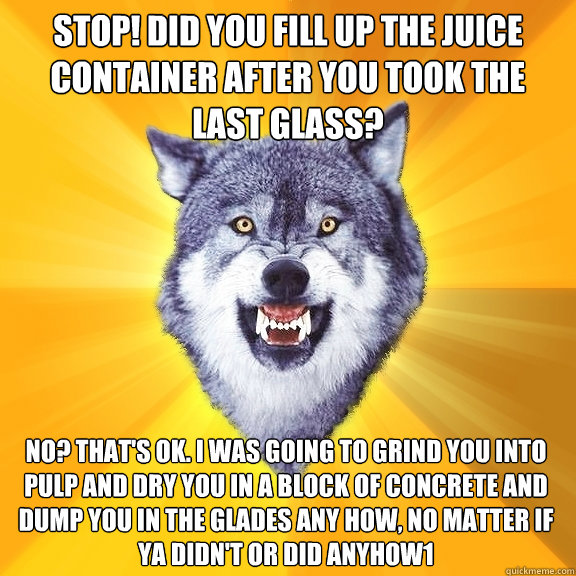 stop! Did you fill up the juice container after you took the last Glass? No? That's ok. I was going to grind you into pulp and dry you in a block of concrete and dump you in the Glades any how, no matter if ya didn't or did anyhow1  Courage Wolf