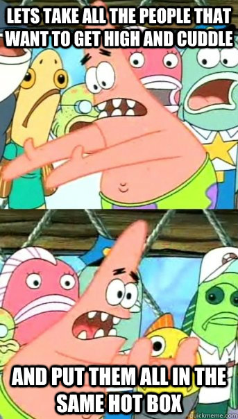 Lets take all the people that want to get high and cuddle and put them all in the same hot box  Push it somewhere else Patrick