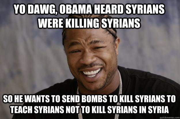 YO DAWG, obama HEARd SYRIANS weRE KILLING SYRIANS SO he wants to send bombs to kill syrians to teach syrians not to kill syrians in syria  Xzibit meme