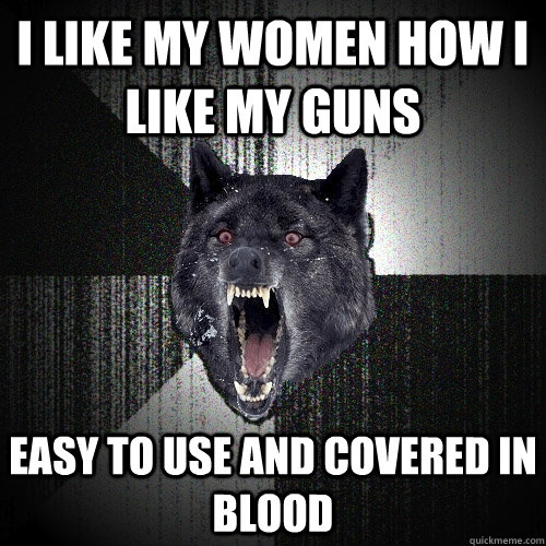 I like my women how I like my guns Easy to use and covered in blood  Insanity Wolf