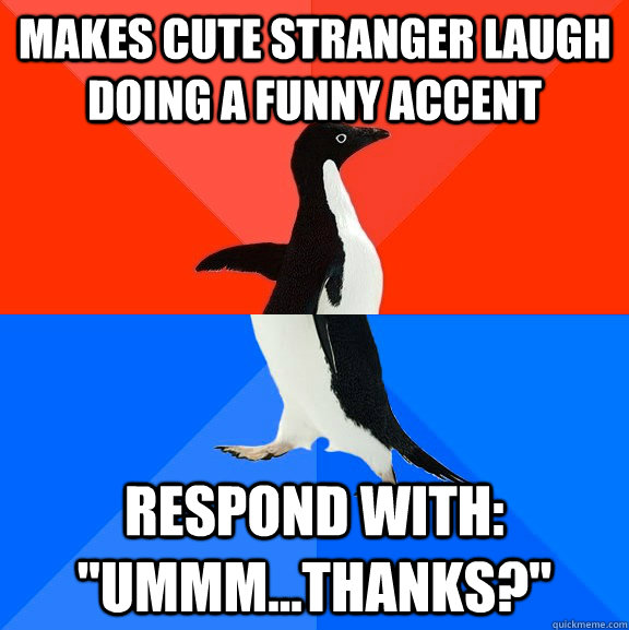 Makes cute stranger laugh doing a funny accent Respond with: 