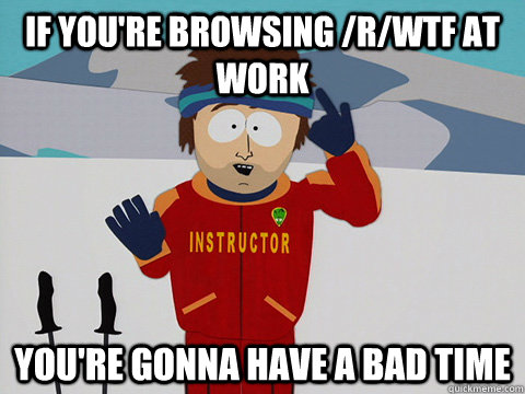 if you're browsing /r/wtf at work you're gonna have a bad time  Youre gonna have a bad time